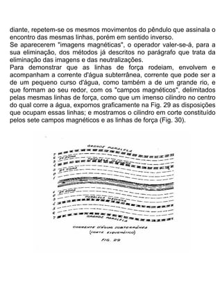 diante, repetem-se os mesmos movimentos do pêndulo que assinala o
encontro das mesmas linhas, porém em sentido inverso.
Se aparecerem "imagens magnéticas", o operador valer-se-á, para a
sua eliminação, dos métodos já descritos no parágrafo que trata da
eliminação das imagens e das neutralizações.
Para demonstrar que as linhas de força rodeiam, envolvem e
acompanham a corrente d'água subterrânea, corrente que pode ser a
de um pequeno curso d'água, como também a de um grande rio, e
que formam ao seu redor, com os "campos magnéticos", delimitados
pelas mesmas linhas de força, como que um imenso cilindro no centro
do qual corre a água, expomos graficamente na Fig. 29 as disposições
que ocupam essas linhas; e mostramos o cilindro em corte constituído
pelos sete campos magnéticos e as linhas de força (Fig. 30).
 