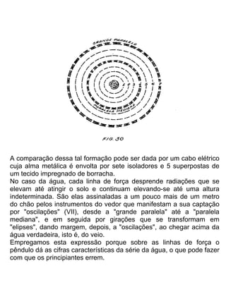 A comparação dessa tal formação pode ser dada por um cabo elétrico
cuja alma metálica é envolta por sete isoladores e 5 superpostas de
um tecido impregnado de borracha.
No caso da água, cada linha de força desprende radiações que se
elevam até atingir o solo e continuam elevando-se até uma altura
indeterminada. São elas assinaladas a um pouco mais de um metro
do chão pelos instrumentos do vedor que manifestam a sua captação
por "oscilações" (VII), desde a "grande paralela" até a "paralela
mediana", e em seguida por girações que se transformam em
"elipses", dando margem, depois, a "oscilações", ao chegar acima da
água verdadeira, isto é, do veio.
Empregamos esta expressão porque sobre as linhas de força o
pêndulo dá as cifras características da série da água, o que pode fazer
com que os principiantes errem.
 
