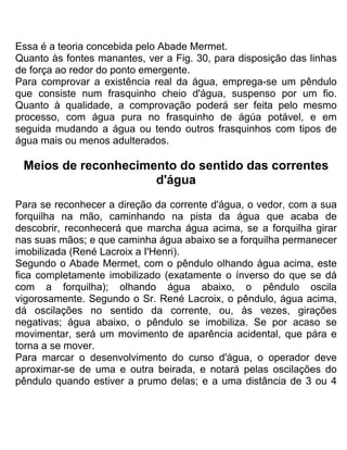 Essa é a teoria concebida pelo Abade Mermet.
Quanto às fontes manantes, ver a Fig. 30, para disposição das linhas
de força ao redor do ponto emergente.
Para comprovar a existência real da água, emprega-se um pêndulo
que consiste num frasquinho cheio d'água, suspenso por um fio.
Quanto à qualidade, a comprovação poderá ser feita pelo mesmo
processo, com água pura no frasquinho de ágúa potável, e em
seguida mudando a água ou tendo outros frasquinhos com tipos de
água mais ou menos adulterados.
Meios de reconhecimento do sentido das correntes
d'água
Para se reconhecer a direção da corrente d'água, o vedor, com a sua
forquilha na mão, caminhando na pista da água que acaba de
descobrir, reconhecerá que marcha água acima, se a forquilha girar
nas suas mãos; e que caminha água abaixo se a forquilha permanecer
imobilizada (René Lacroix a I'Henri).
Segundo o Abade Mermet, com o pêndulo olhando água acima, este
fica completamente imobilizado (exatamente o ínverso do que se dá
com a forquilha); olhando água abaixo, o pêndulo oscila
vigorosamente. Segundo o Sr. René Lacroix, o pêndulo, água acima,
dá oscilações no sentido da corrente, ou, às vezes, girações
negativas; água abaixo, o pêndulo se imobiliza. Se por acaso se
movimentar, será um movimento de aparência acidental, que pára e
torna a se mover.
Para marcar o desenvolvimento do curso d'água, o operador deve
aproximar-se de uma e outra beirada, e notará pelas oscilações do
pêndulo quando estiver a prumo delas; e a uma distância de 3 ou 4
 