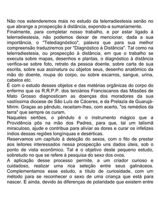Não nos estenderemos mais no estudo da telerradiestesia senão no
que abrange a prospecção à distância, expondo-a sumariamente.
Finalmente, para completar nosso trabalho, e por estar ligado à
telerradiestesia, não podemos deixar de mencionar, dada a sua
importância, o "Telediagnóstico", palavra que para sua melhor
compreensão traduziremos por "Diagnóstico à Distância". Tal como na
telerradiestesia, ou prospecção à distância, em que o trabalho se
executa sobre mapas, desenhos e plantas, o diagnóstico à distância
verifica-se sobre foto, retrato da pessoa doente, sobre carta de sua
escrita, sobre sua assinatura ou objetos seus, desenho anatômico da
mão do doente, roupa do corpo, ou sobre escarros, sangue, urina,
cabelos etc.
É com o estudo desses objetos e das matérias orgânicas do corpo do
enfermo que os R.R.P.P. dos terciários Franciscanos das Missões de
Mato Grosso diagnosticam as doenças dos moradores da sua
vastíssima diocese de São Luís de Cáceres, e da Prelazia de Guarujá-
Mirim. Graças ao pêndulo, receitam-Ihes, com acerto, "os remédios da
terra" que sempre os curam.
Naqueles sertões, o pêndulo é o instrumento mágico que a
Providência pôs na mão dos Padres, para que, tal um talismã
miraculoso, ajude e contribua para aliviar as dores e curar os infelizes
índios dessas regiões longínquas e desérticas.
Reservamos um capítulo à deteção do sexos, com o fito de prestar
aos leitores interessados nessa prospecção uns dados úteis, sob o
ponto de vista econômico. Tal é o objetivo deste pequeno estudo,
sobretudo no que se refere à pesquisa do sexo dos ovos.
A aplicação desse processo permite, a um criador curioso e
cuidadoso, realizar uma rica seleção entre seus galináceos.
Complementamos esse estudo, a título de curiosidade, com um
método para se reconhecer o sexo de uma criança que está para
nascer. E ainda, devido às diferenças de polaridade que existem entre
 
