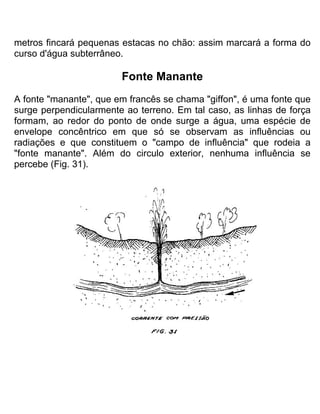 metros fincará pequenas estacas no chão: assim marcará a forma do
curso d'água subterrâneo.
Fonte Manante
A fonte "manante", que em francês se chama "giffon", é uma fonte que
surge perpendicularmente ao terreno. Em tal caso, as linhas de força
formam, ao redor do ponto de onde surge a água, uma espécie de
envelope concêntrico em que só se observam as influências ou
radiações e que constituem o "campo de influência" que rodeia a
"fonte manante". Além do circulo exterior, nenhuma influência se
percebe (Fig. 31).
 