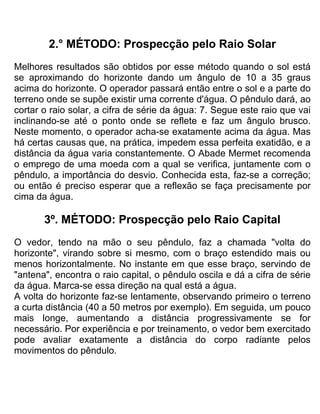 2.° MÉTODO: Prospecção pelo Raio Solar
Melhores resultados são obtidos por esse método quando o sol está
se aproximando do horizonte dando um ângulo de 10 a 35 graus
acima do horizonte. O operador passará então entre o sol e a parte do
terreno onde se supõe existir uma corrente d'água. O pêndulo dará, ao
cortar o raio solar, a cifra de série da água: 7. Segue este raio que vai
inclinando-se até o ponto onde se reflete e faz um ângulo brusco.
Neste momento, o operador acha-se exatamente acima da água. Mas
há certas causas que, na prática, impedem essa perfeita exatidão, e a
distância da água varia constantemente. O Abade Mermet recomenda
o emprego de uma moeda com a qual se verifica, juntamente com o
pêndulo, a importância do desvio. Conhecida esta, faz-se a correção;
ou então é preciso esperar que a reflexão se faça precisamente por
cima da água.
3º. MÉTODO: Prospecção pelo Raio Capital
O vedor, tendo na mão o seu pêndulo, faz a chamada "volta do
horizonte", virando sobre si mesmo, com o braço estendido mais ou
menos horizontalmente. No instante em que esse braço, servindo de
"antena", encontra o raio capital, o pêndulo oscila e dá a cifra de série
da água. Marca-se essa direção na qual está a água.
A volta do horizonte faz-se lentamente, observando primeiro o terreno
a curta distância (40 a 50 metros por exemplo). Em seguida, um pouco
mais longe, aumentando a distância progressivamente se for
necessário. Por experiência e por treinamento, o vedor bem exercitado
pode avaliar exatamente a distância do corpo radiante pelos
movimentos do pêndulo.
 