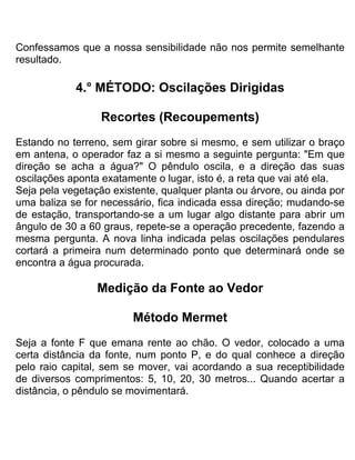 Confessamos que a nossa sensibilidade não nos permite semelhante
resultado.
4.° MÉTODO: Oscilações Dirigidas
Recortes (Recoupements)
Estando no terreno, sem girar sobre si mesmo, e sem utilizar o braço
em antena, o operador faz a si mesmo a seguinte pergunta: "Em que
direção se acha a água?" O pêndulo oscila, e a direção das suas
oscilações aponta exatamente o lugar, isto é, a reta que vai até ela.
Seja pela vegetação existente, qualquer planta ou árvore, ou ainda por
uma baliza se for necessário, fica indicada essa direção; mudando-se
de estação, transportando-se a um lugar algo distante para abrir um
ângulo de 30 a 60 graus, repete-se a operação precedente, fazendo a
mesma pergunta. A nova linha indicada pelas oscilações pendulares
cortará a primeira num determinado ponto que determinará onde se
encontra a água procurada.
Medição da Fonte ao Vedor
Método Mermet
Seja a fonte F que emana rente ao chão. O vedor, colocado a uma
certa distância da fonte, num ponto P, e do qual conhece a direção
pelo raio capital, sem se mover, vai acordando a sua receptibilidade
de diversos comprimentos: 5, 10, 20, 30 metros... Quando acertar a
distância, o pêndulo se movimentará.
 