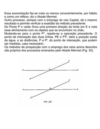 Essa acomodação faz-se mais ou menos conscientemente, por hábito
e como um reflexo, diz o Abade Mermet.
Outro processo, sempre com o emprego do raio Capital, dá o mesmo
resultado e permite verificar a exatidão do método precedente.
Do Ponto P o vedor finca uma primeira direção da fonte em E e nota
esse alinhamento com os objetos que se encontram no chão.
Mudando-se para o ponto P", repete-se a operação precedente. O
ponto de interseção das duas linhas, PE e P'F, dará a posição exata
da água, e as distâncias, P e P', do ponto de interseção, que podem
ser medidas, caso necessário.
Os métodos de prospecção com o emprego dos raios acima descritos
são próprios dos processos ensinados pelo Abade Mermet (Fig. 32).
 