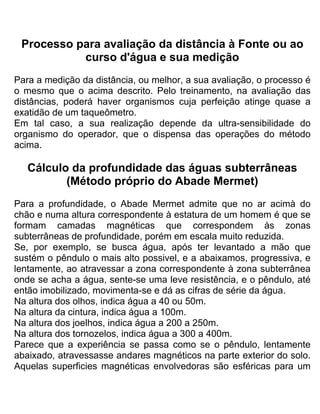 Processo para avaliação da distância à Fonte ou ao
curso d'água e sua medição
Para a medição da distância, ou melhor, a sua avaliação, o processo é
o mesmo que o acima descrito. Pelo treinamento, na avaliação das
distâncias, poderá haver organismos cuja perfeição atinge quase a
exatidão de um taqueômetro.
Em tal caso, a sua realização depende da ultra-sensibilidade do
organismo do operador, que o dispensa das operações do método
acima.
Cálculo da profundidade das águas subterrâneas
(Método próprio do Abade Mermet)
Para a profundidade, o Abade Mermet admite que no ar acimà do
chão e numa altura correspondente à estatura de um homem é que se
formam camadas magnéticas que correspondem às zonas
subterrâneas de profundidade, porém em escala muito reduzida.
Se, por exemplo, se busca água, após ter levantado a mão que
sustém o pêndulo o mais alto possivel, e a abaixamos, progressiva, e
lentamente, ao atravessar a zona correspondente à zona subterrânea
onde se acha a água, sente-se uma leve resistência, e o pêndulo, até
então imobilizado, movimenta-se e dá as cifras de série da água.
Na altura dos olhos, indica água a 40 ou 50m.
Na altura da cintura, indica água a 100m.
Na altura dos joelhos, indica água a 200 a 250m.
Na altura dos tornozelos, indica água a 300 a 400m.
Parece que a experiência se passa como se o pêndulo, lentamente
abaixado, atravessasse andares magnéticos na parte exterior do solo.
Aquelas superficies magnéticas envolvedoras são esféricas para um
 
