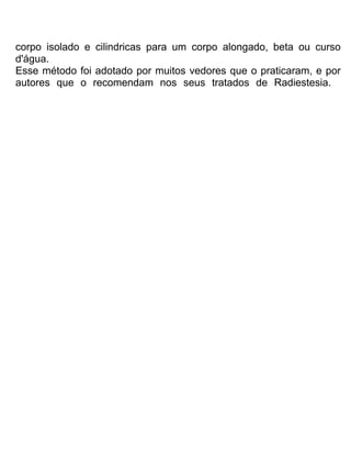 corpo isolado e cilindricas para um corpo alongado, beta ou curso
d'água.
Esse método foi adotado por muitos vedores que o praticaram, e por
autores que o recomendam nos seus tratados de Radiestesia.
 