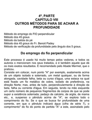 4ª. PARTE
CAPÍTULO VIII
OUTROS MÉTODOS PARA SE ACHAR A
PROFUNDIDADE
Método do emprego do FIO perpendicular
Método dos 45 graus
Método da batida do pé
Método dos 45 graus do Fr. Benoit Padey
Método de verificação da profundidade pelo ângulo dos 5 graus.
Do emprego do fio perpendicular
Este processo é usado há muito tempo pelos vedores, e todos os
autores o mencionam nos seus tratados, e é também aquele que dá
os mais exatos resultados. É recomendado pelo Abade Mermet, que o
praticou.
Consiste em colocar, num ponto "A" por exemplo, exatamente acima
de um objeto isolado e soterrado, um metal qualquer, ou de forma
alongada, cavidade falha, beta ou curso d'água, uma estaca na qual
está fixado um fio metálico de cobre, isolado de preferência, na
direção Norte; mas, antes de tudo, perpendicularmente à direção da
beta, falha ou corrente d'água. Em seguida, tendo na mão esquerda
um certo número de pequenos fragmentos de corpos de que se pode
supor a existência soterrada; pedaço de calcário, de argila, de marna
etc., e, suspenso o pêndulo acima de "A", se explora todo o
comprimento do fio. Se o que se busca for profundidade de uma
corrente, em que o pêndulo indicará água (cifra de série 7), o
comprimento" do fio do ponto de partida "A" a este, assinalado pelo
 