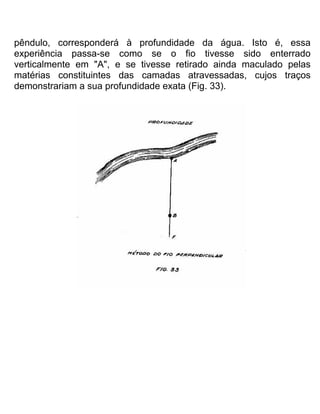 pêndulo, corresponderá à profundidade da água. Isto é, essa
experiência passa-se como se o fio tivesse sido enterrado
verticalmente em "A", e se tivesse retirado ainda maculado pelas
matérias constituintes das camadas atravessadas, cujos traços
demonstrariam a sua profundidade exata (Fig. 33).
 