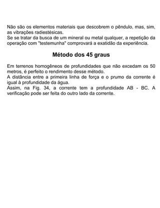 Não são os elementos materiais que descobrem o pêndulo, mas, sim,
as vibrações radiestésicas.
Se se tratar da busca de um mineral ou metal qualquer, a repetição da
operação com "testemunha" comprovará a exatidão da experiência.
Método dos 45 graus
Em terrenos homogêneos de profundidades que não excedam os 50
metros, é perfeito o rendimento desse método.
A distância entre a primeira linha de força e o prumo da corrente é
igual à profundidade da água.
Assim, na Fig. 34, a corrente tem a profundidade AB - BC. A
verificação pode ser feita do outro lado da corrente.
 