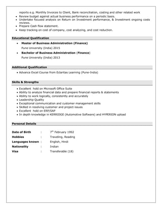 reports e.g. Monthly Invoices to Client, Bank reconciliation, costing and other related work
 Review budget against actual business performance on a periodic basis.
 Undertake focused analysis on Return on Investment performance, & Investment ongoing costs
reviews.
 Prepare Cash flow statement.
 Keep tracking on cost of company, cost analyzing, and cost reduction.
Educational Qualification
 Master of Business Administration (Finance)
Pune University (India) 2015
 Bachelor of Business Administration (Finance)
Pune University (India) 2013
Additional Qualification
 Advance Excel Course from Eclaritas Learning (Pune-India)
Skills & Strengths
 Excellent hold on Microsoft Office Suite
 Ability to analyze financial data and prepare financial reports & statements
 Ability to work logically, consistently and accurately
 Leadership Quality
 Exceptional communication and customer management skills
 Skilled in resolving customer and project issues
 Excellent hold on ERP/SAP
 In depth knowledge in KERRIDGE (Automotive Software) and HYPERION upload
Personal Details
Date of Birth : 7th
February 1992
Hobbies : Traveling, Reading
Languages known : English, Hindi
Nationality : Indian
Visa : Transferable (18)
 