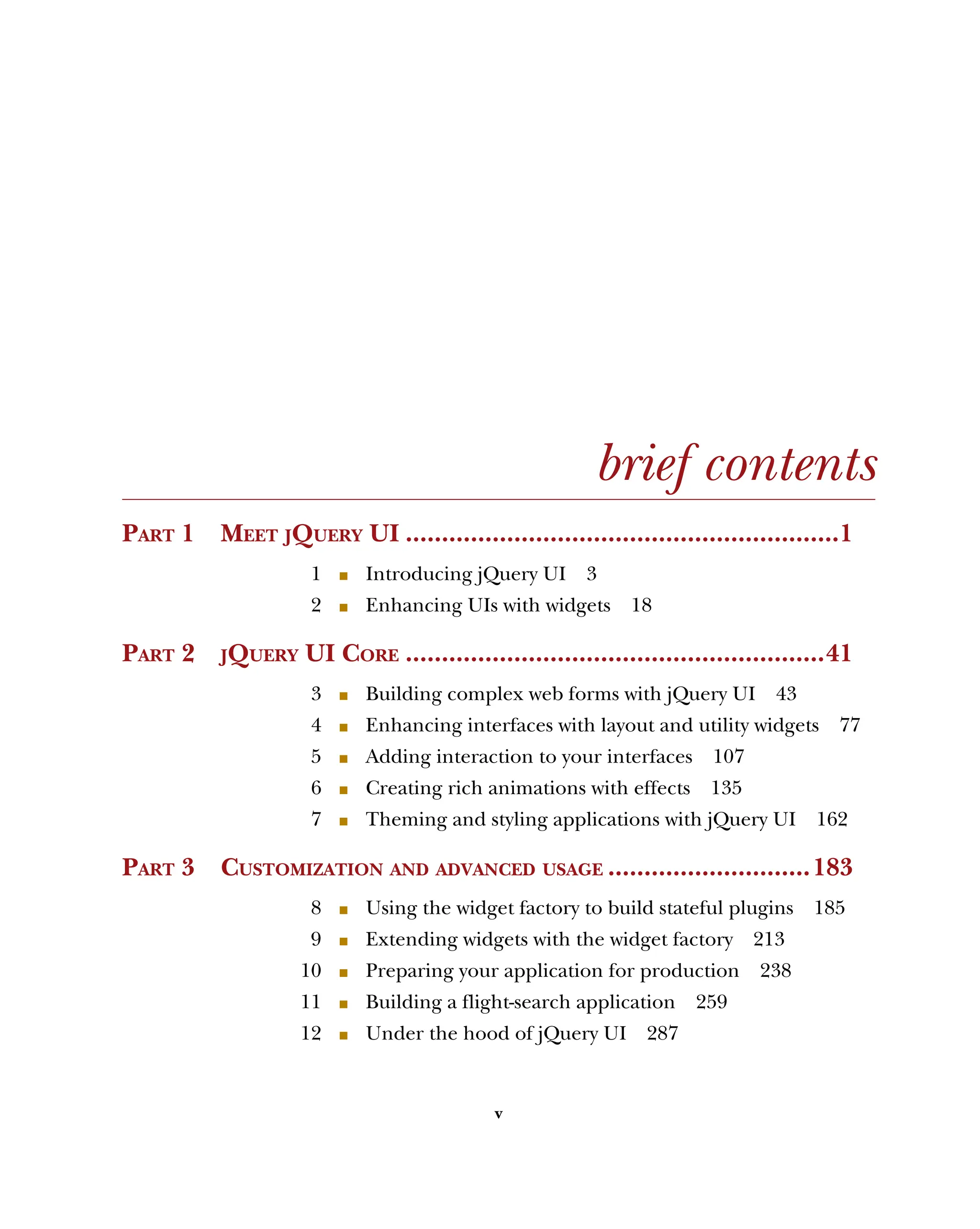 v
brief contents
PART 1 MEET JQUERY UI ............................................................1
1 ■ Introducing jQuery UI 3
2 ■ Enhancing UIs with widgets 18
PART 2 JQUERY UI CORE ..........................................................41
3 ■ Building complex web forms with jQuery UI 43
4 ■ Enhancing interfaces with layout and utility widgets 77
5 ■ Adding interaction to your interfaces 107
6 ■ Creating rich animations with effects 135
7 ■ Theming and styling applications with jQuery UI 162
PART 3 CUSTOMIZATION AND ADVANCED USAGE ............................183
8 ■ Using the widget factory to build stateful plugins 185
9 ■ Extending widgets with the widget factory 213
10 ■ Preparing your application for production 238
11 ■ Building a flight-search application 259
12 ■ Under the hood of jQuery UI 287
Licensed to tracy moore <nordick.an@gmail.com>
 