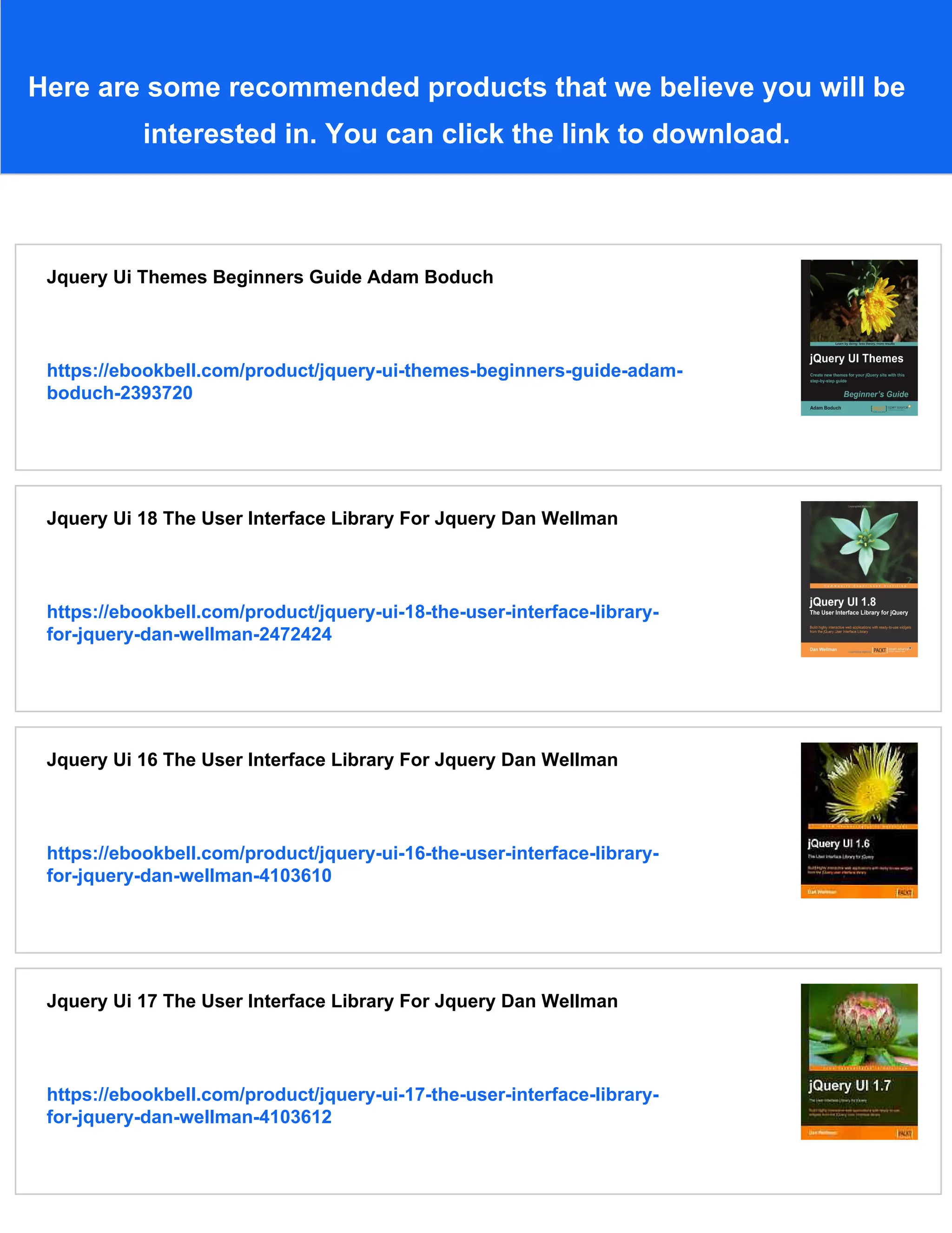 Here are some recommended products that we believe you will be
interested in. You can click the link to download.
Jquery Ui Themes Beginners Guide Adam Boduch
https://ebookbell.com/product/jquery-ui-themes-beginners-guide-adam-
boduch-2393720
Jquery Ui 18 The User Interface Library For Jquery Dan Wellman
https://ebookbell.com/product/jquery-ui-18-the-user-interface-library-
for-jquery-dan-wellman-2472424
Jquery Ui 16 The User Interface Library For Jquery Dan Wellman
https://ebookbell.com/product/jquery-ui-16-the-user-interface-library-
for-jquery-dan-wellman-4103610
Jquery Ui 17 The User Interface Library For Jquery Dan Wellman
https://ebookbell.com/product/jquery-ui-17-the-user-interface-library-
for-jquery-dan-wellman-4103612
 