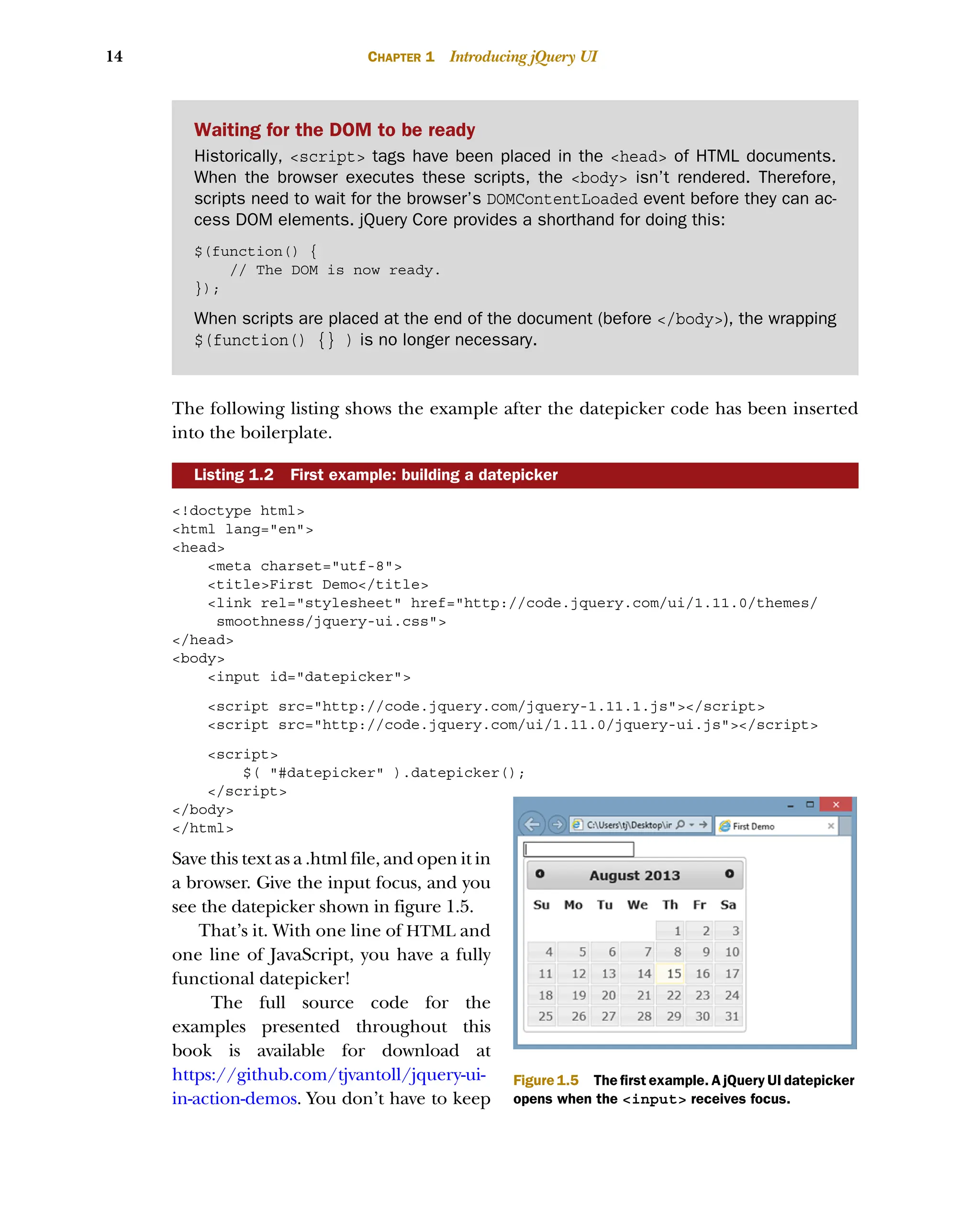 14 CHAPTER 1 Introducing jQuery UI
The following listing shows the example after the datepicker code has been inserted
into the boilerplate.
<!doctype html>
<html lang="en">
<head>
<meta charset="utf-8">
<title>First Demo</title>
<link rel="stylesheet" href="http://code.jquery.com/ui/1.11.0/themes/
smoothness/jquery-ui.css">
</head>
<body>
<input id="datepicker">
<script src="http://code.jquery.com/jquery-1.11.1.js"></script>
<script src="http://code.jquery.com/ui/1.11.0/jquery-ui.js"></script>
<script>
$( "#datepicker" ).datepicker();
</script>
</body>
</html>
Save this text as a .html file, and open it in
a browser. Give the input focus, and you
see the datepicker shown in figure 1.5.
That’s it. With one line of HTML and
one line of JavaScript, you have a fully
functional datepicker!
The full source code for the
examples presented throughout this
book is available for download at
https://github.com/tjvantoll/jquery-ui-
in-action-demos. You don’t have to keep
Listing 1.2 First example: building a datepicker
Waiting for the DOM to be ready
Historically, <script> tags have been placed in the <head> of HTML documents.
When the browser executes these scripts, the <body> isn’t rendered. Therefore,
scripts need to wait for the browser’s DOMContentLoaded event before they can ac-
cess DOM elements. jQuery Core provides a shorthand for doing this:
$(function() {
// The DOM is now ready.
});
When scripts are placed at the end of the document (before </body>), the wrapping
$(function() {} ) is no longer necessary.
Figure 1.5 The first example. A jQuery UI datepicker
opens when the <input> receives focus.
Licensed to tracy moore <nordick.an@gmail.com>
 