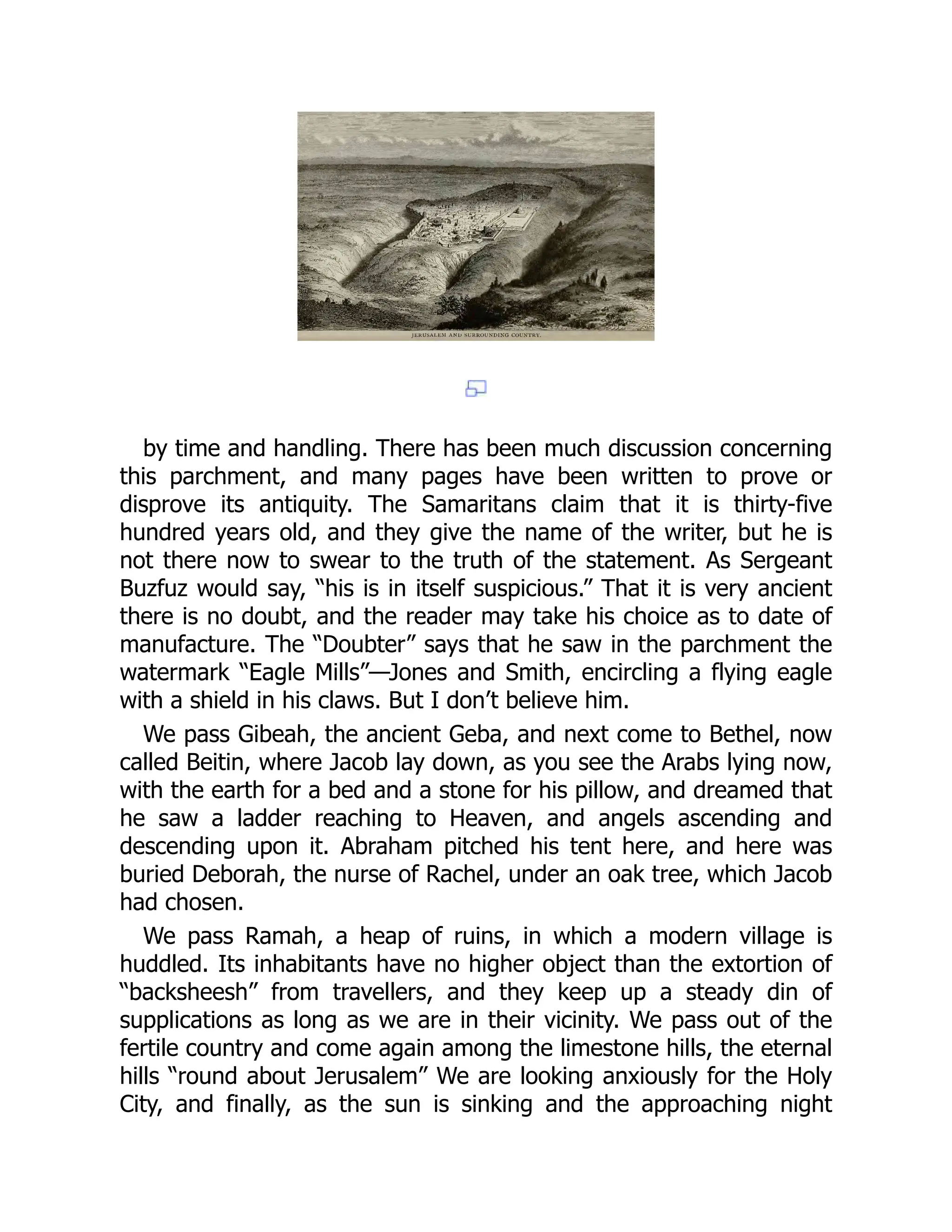 by time and handling. There has been much discussion concerning
this parchment, and many pages have been written to prove or
disprove its antiquity. The Samaritans claim that it is thirty-five
hundred years old, and they give the name of the writer, but he is
not there now to swear to the truth of the statement. As Sergeant
Buzfuz would say, “his is in itself suspicious.” That it is very ancient
there is no doubt, and the reader may take his choice as to date of
manufacture. The “Doubter” says that he saw in the parchment the
watermark “Eagle Mills”—Jones and Smith, encircling a flying eagle
with a shield in his claws. But I don’t believe him.
We pass Gibeah, the ancient Geba, and next come to Bethel, now
called Beitin, where Jacob lay down, as you see the Arabs lying now,
with the earth for a bed and a stone for his pillow, and dreamed that
he saw a ladder reaching to Heaven, and angels ascending and
descending upon it. Abraham pitched his tent here, and here was
buried Deborah, the nurse of Rachel, under an oak tree, which Jacob
had chosen.
We pass Ramah, a heap of ruins, in which a modern village is
huddled. Its inhabitants have no higher object than the extortion of
“backsheesh” from travellers, and they keep up a steady din of
supplications as long as we are in their vicinity. We pass out of the
fertile country and come again among the limestone hills, the eternal
hills “round about Jerusalem” We are looking anxiously for the Holy
City, and finally, as the sun is sinking and the approaching night
 