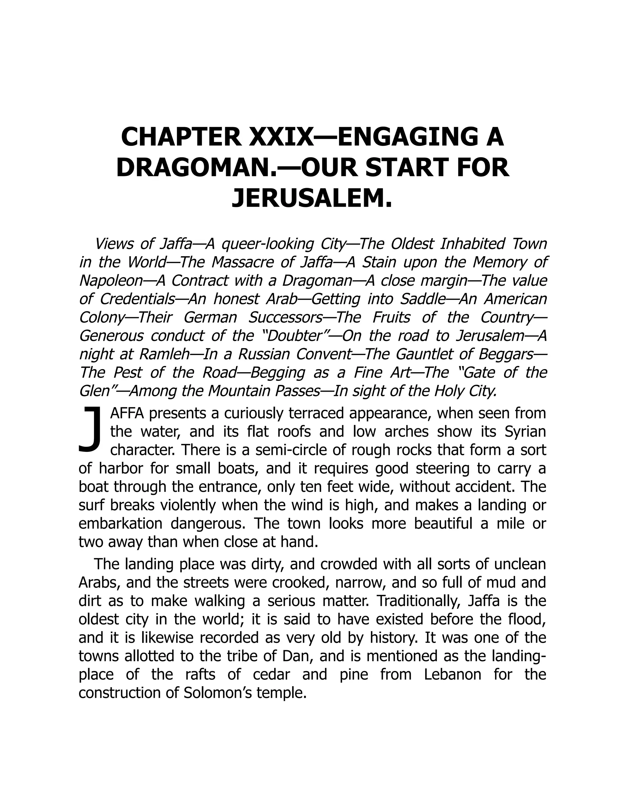 J
CHAPTER XXIX—ENGAGING A
DRAGOMAN.—OUR START FOR
JERUSALEM.
Views of Jaffa—A queer-looking City—The Oldest Inhabited Town
in the World—The Massacre of Jaffa—A Stain upon the Memory of
Napoleon—A Contract with a Dragoman—A close margin—The value
of Credentials—An honest Arab—Getting into Saddle—An American
Colony—Their German Successors—The Fruits of the Country—
Generous conduct of the “Doubter”—On the road to Jerusalem—A
night at Ramleh—In a Russian Convent—The Gauntlet of Beggars—
The Pest of the Road—Begging as a Fine Art—The “Gate of the
Glen”—Among the Mountain Passes—In sight of the Holy City.
AFFA presents a curiously terraced appearance, when seen from
the water, and its flat roofs and low arches show its Syrian
character. There is a semi-circle of rough rocks that form a sort
of harbor for small boats, and it requires good steering to carry a
boat through the entrance, only ten feet wide, without accident. The
surf breaks violently when the wind is high, and makes a landing or
embarkation dangerous. The town looks more beautiful a mile or
two away than when close at hand.
The landing place was dirty, and crowded with all sorts of unclean
Arabs, and the streets were crooked, narrow, and so full of mud and
dirt as to make walking a serious matter. Traditionally, Jaffa is the
oldest city in the world; it is said to have existed before the flood,
and it is likewise recorded as very old by history. It was one of the
towns allotted to the tribe of Dan, and is mentioned as the landing-
place of the rafts of cedar and pine from Lebanon for the
construction of Solomon’s temple.
 