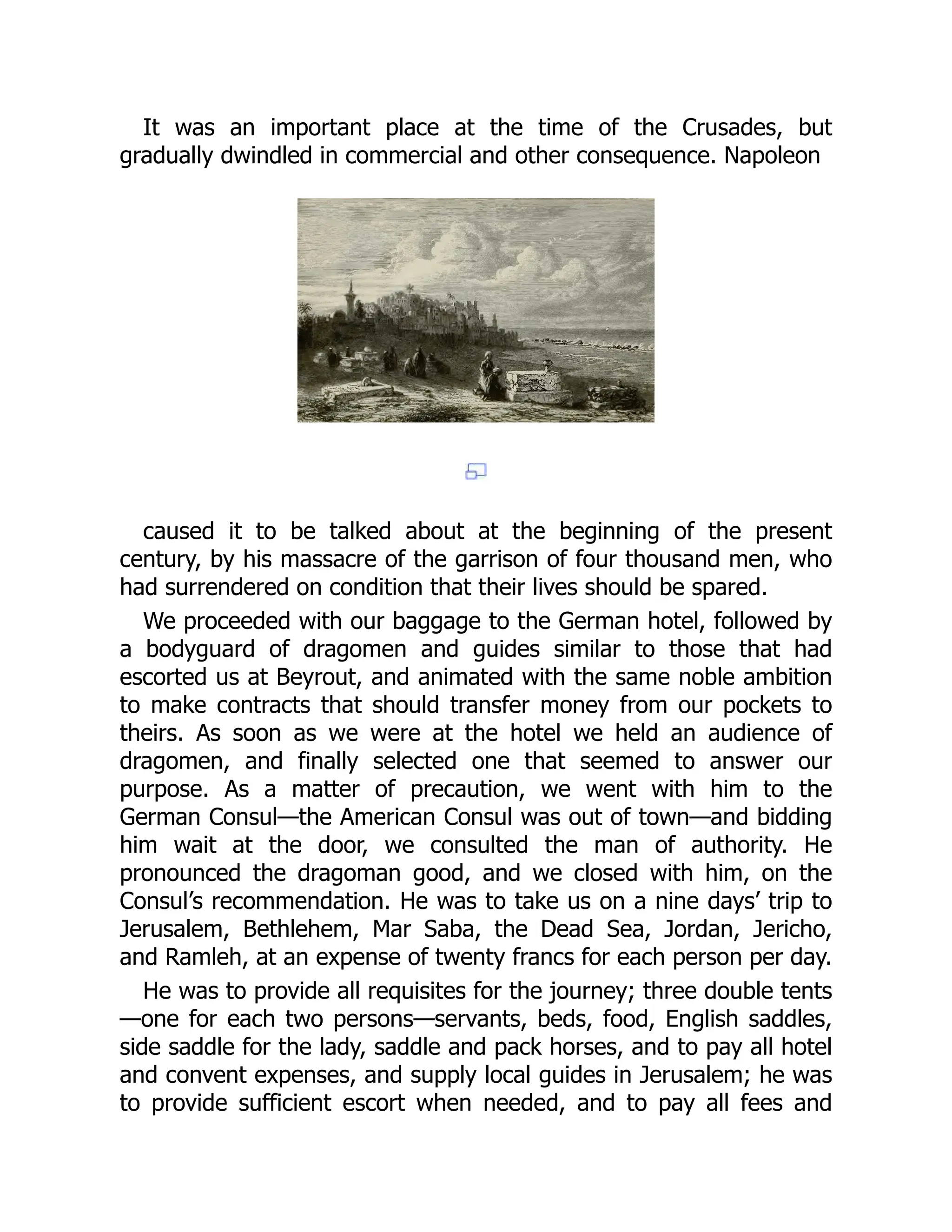 It was an important place at the time of the Crusades, but
gradually dwindled in commercial and other consequence. Napoleon
caused it to be talked about at the beginning of the present
century, by his massacre of the garrison of four thousand men, who
had surrendered on condition that their lives should be spared.
We proceeded with our baggage to the German hotel, followed by
a bodyguard of dragomen and guides similar to those that had
escorted us at Beyrout, and animated with the same noble ambition
to make contracts that should transfer money from our pockets to
theirs. As soon as we were at the hotel we held an audience of
dragomen, and finally selected one that seemed to answer our
purpose. As a matter of precaution, we went with him to the
German Consul—the American Consul was out of town—and bidding
him wait at the door, we consulted the man of authority. He
pronounced the dragoman good, and we closed with him, on the
Consul’s recommendation. He was to take us on a nine days’ trip to
Jerusalem, Bethlehem, Mar Saba, the Dead Sea, Jordan, Jericho,
and Ramleh, at an expense of twenty francs for each person per day.
He was to provide all requisites for the journey; three double tents
—one for each two persons—servants, beds, food, English saddles,
side saddle for the lady, saddle and pack horses, and to pay all hotel
and convent expenses, and supply local guides in Jerusalem; he was
to provide sufficient escort when needed, and to pay all fees and
 