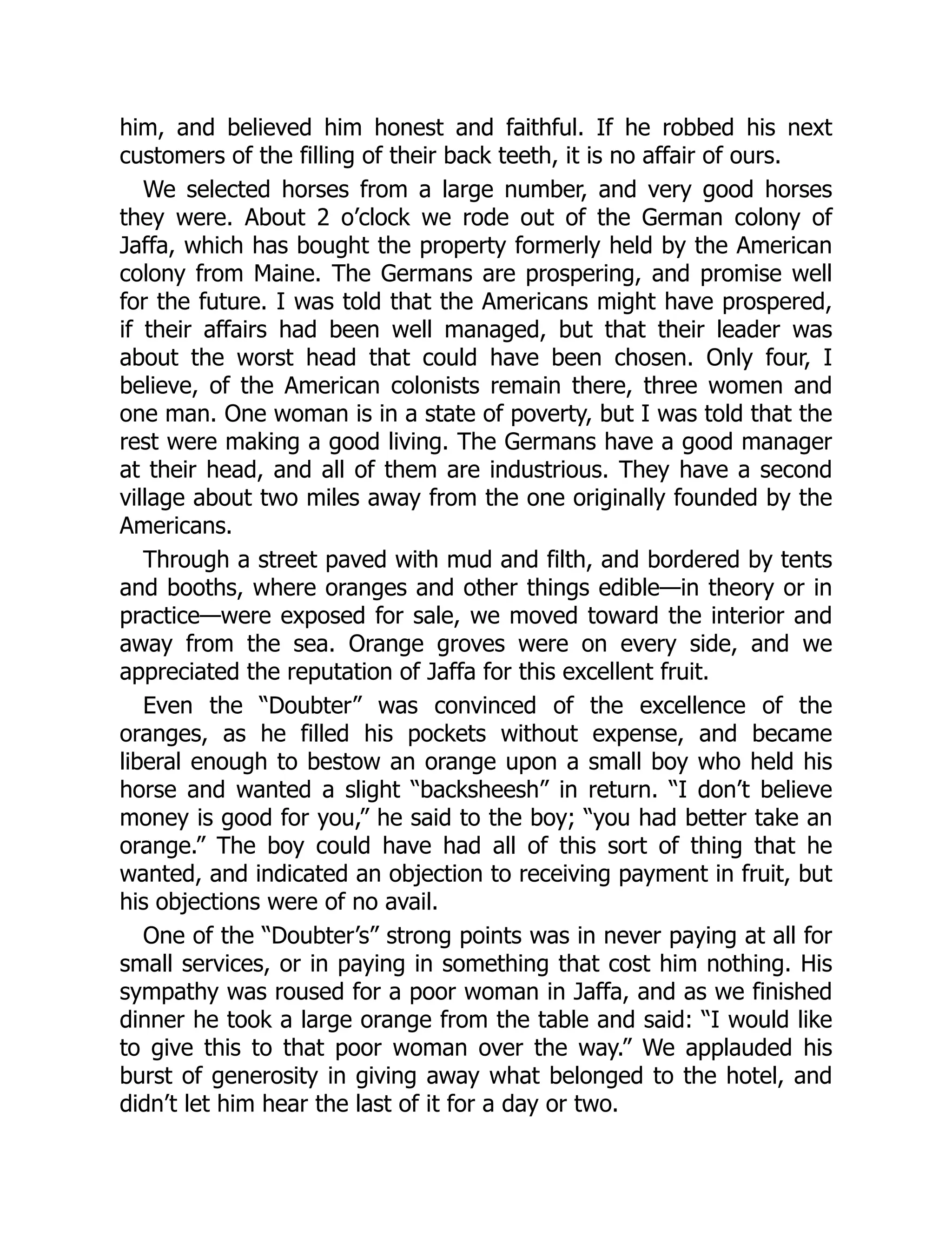 him, and believed him honest and faithful. If he robbed his next
customers of the filling of their back teeth, it is no affair of ours.
We selected horses from a large number, and very good horses
they were. About 2 o’clock we rode out of the German colony of
Jaffa, which has bought the property formerly held by the American
colony from Maine. The Germans are prospering, and promise well
for the future. I was told that the Americans might have prospered,
if their affairs had been well managed, but that their leader was
about the worst head that could have been chosen. Only four, I
believe, of the American colonists remain there, three women and
one man. One woman is in a state of poverty, but I was told that the
rest were making a good living. The Germans have a good manager
at their head, and all of them are industrious. They have a second
village about two miles away from the one originally founded by the
Americans.
Through a street paved with mud and filth, and bordered by tents
and booths, where oranges and other things edible—in theory or in
practice—were exposed for sale, we moved toward the interior and
away from the sea. Orange groves were on every side, and we
appreciated the reputation of Jaffa for this excellent fruit.
Even the “Doubter” was convinced of the excellence of the
oranges, as he filled his pockets without expense, and became
liberal enough to bestow an orange upon a small boy who held his
horse and wanted a slight “backsheesh” in return. “I don’t believe
money is good for you,” he said to the boy; “you had better take an
orange.” The boy could have had all of this sort of thing that he
wanted, and indicated an objection to receiving payment in fruit, but
his objections were of no avail.
One of the “Doubter’s” strong points was in never paying at all for
small services, or in paying in something that cost him nothing. His
sympathy was roused for a poor woman in Jaffa, and as we finished
dinner he took a large orange from the table and said: “I would like
to give this to that poor woman over the way.” We applauded his
burst of generosity in giving away what belonged to the hotel, and
didn’t let him hear the last of it for a day or two.
 