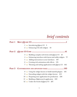 v
brief contents
PART 1 MEET JQUERY UI ............................................................1
1 ■ Introducing jQuery UI 3
2 ■ Enhancing UIs with widgets 18
PART 2 JQUERY UI CORE ..........................................................41
3 ■ Building complex web forms with jQuery UI 43
4 ■ Enhancing interfaces with layout and utility widgets 77
5 ■ Adding interaction to your interfaces 107
6 ■ Creating rich animations with effects 135
7 ■ Theming and styling applications with jQuery UI 162
PART 3 CUSTOMIZATION AND ADVANCED USAGE ............................183
8 ■ Using the widget factory to build stateful plugins 185
9 ■ Extending widgets with the widget factory 213
10 ■ Preparing your application for production 238
11 ■ Building a flight-search application 259
12 ■ Under the hood of jQuery UI 287
Licensed to tracy moore <nordick.an@gmail.com>
 