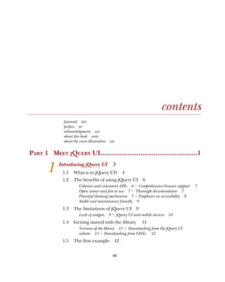 vii
contents
foreword xiii
preface xv
acknowledgments xvi
about this book xviii
about the cover illustration xxi
PART 1 MEET JQUERY UI...................................................1
1 Introducing jQuery UI 3
1.1 What is in jQuery UI? 4
1.2 The benefits of using jQuery UI 6
Cohesive and consistent APIs 6 ■
Comprehensive browser support 7
Open source and free to use 7 ■
Thorough documentation 7
Powerful theming mechanism 7 ■
Emphasis on accessibility 8
Stable and maintenance friendly 9
1.3 The limitations of jQuery UI 9
Lack of widgets 9 ■
jQuery UI and mobile devices 10
1.4 Getting started with the library 11
Versions of the library 11 ■
Downloading from the jQuery UI
website 11 ■
Downloading from CDNs 12
1.5 The first example 12
Licensed to tracy moore <nordick.an@gmail.com>
 