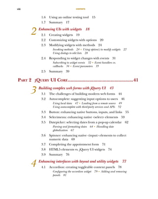 CONTENTS
viii
1.6 Using an online testing tool 15
1.7 Summary 17
2 Enhancing UIs with widgets 18
2.1 Creating widgets 19
2.2 Customizing widgets with options 20
2.3 Modifying widgets with methods 24
Invoking methods 24 ■
Using option() to modify widgets 27
Using dialogs to edit lists 28
2.4 Responding to widget changes with events 31
Subscribing to widget events 32 ■
Event handlers vs.
callbacks 34 ■
Event parameters 35
2.5 Summary 39
PART 2 JQUERY UI CORE.................................................41
3 Building complex web forms with jQuery UI 43
3.1 The challenges of building modern web forms 44
3.2 Autocomplete: suggesting input options to users 46
Using local data 47 ■
Loading from a remote source 49
Using autocomplete with third-party services and APIs 52
3.3 Button: enhancing native buttons, inputs, and links 55
3.4 Selectmenu: enhancing native <select> elements 59
3.5 Datepicker: selecting dates from a pop-up calendar 62
Parsing and formatting dates 64 ■
Handling date
globalization 67
3.6 Spinner: enhancing native <input> elements to collect
numeric data 69
3.7 Completing the appointment form 71
3.8 HTML5 elements vs. jQuery UI widgets 74
3.9 Summary 76
4 Enhancing interfaces with layout and utility widgets 77
4.1 Accordion: creating toggleable content panels 78
Configuring the accordion widget 79 ■
Adding and removing
panels 81
Licensed to tracy moore <nordick.an@gmail.com>
 