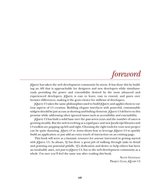 xiii
foreword
jQuery has taken the web development community by storm. It has done this by build-
ing an API that is approachable for designers and new developers while simultane-
ously providing the power and extensibility desired by the most advanced and
experienced developers. jQuery is easy to learn, easy to extend, and paves over
browser differences, making it the go-to choice for millions of developers.
jQuery UI takes the same philosophies used to build jQuery and applies them to var-
ious aspects of UI creation. Building elegant interfaces with powerful, customizable
widgets should be just as easy as showing and hiding elements. jQuery UI delivers on this
promise while addressing often ignored issues such as accessibility and extensibility.
jQuery UI has built a solid base over the past seven years and the number of users is
growing steadily. But the web is evolving at a rapid pace and new JavaScript libraries and
UI toolkits are popping up left and right. Choosing the right tools for your next project
can be quite daunting. jQuery UI in Action shows how to leverage jQuery UI to quickly
build an application or just add an extra touch of interaction on an existing page.
This book will serve as a fantastic resource for anyone interested in getting started
with jQuery UI. As always, TJ has done a great job of walking through tasks in detail
and pointing out potential pitfalls. TJ’s dedication and desire to help others has been
an invaluable asset, not just to jQuery UI, but to the web development community as a
whole. I’m sure you’ll feel the same way after reading this book.
SCOTT GONZÁLEZ
PROJECT LEAD, JQUERY UI
Licensed to tracy moore <nordick.an@gmail.com>
 