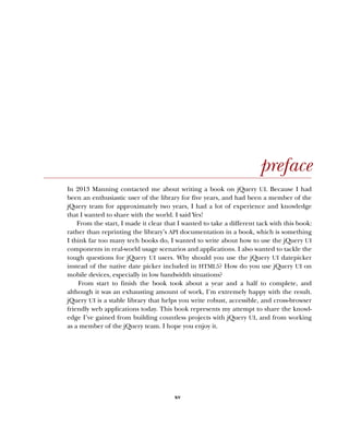 xv
preface
In 2013 Manning contacted me about writing a book on jQuery UI. Because I had
been an enthusiastic user of the library for five years, and had been a member of the
jQuery team for approximately two years, I had a lot of experience and knowledge
that I wanted to share with the world. I said Yes!
From the start, I made it clear that I wanted to take a different tack with this book:
rather than reprinting the library’s API documentation in a book, which is something
I think far too many tech books do, I wanted to write about how to use the jQuery UI
components in real-world usage scenarios and applications. I also wanted to tackle the
tough questions for jQuery UI users. Why should you use the jQuery UI datepicker
instead of the native date picker included in HTML5? How do you use jQuery UI on
mobile devices, especially in low bandwidth situations?
From start to finish the book took about a year and a half to complete, and
although it was an exhausting amount of work, I’m extremely happy with the result.
jQuery UI is a stable library that helps you write robust, accessible, and cross-browser
friendly web applications today. This book represents my attempt to share the knowl-
edge I’ve gained from building countless projects with jQuery UI, and from working
as a member of the jQuery team. I hope you enjoy it.
Licensed to tracy moore <nordick.an@gmail.com>
 