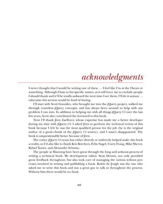 xvi
acknowledgments
I never thought that I would be writing one of these … I feel like I’m at the Oscars or
something. Although I hate to list specific names, as it will force me to exclude people
I should thank and it’ll be totally awkward the next time I see them, I’ll do it anyway …
otherwise this section would be kind of boring.
I’ll start with Scott González, who brought me into the jQuery project, walked me
through countless jQuery concepts, and has always been around to help with any
problem I run into. In addition to helping me with all things jQuery UI over the last
few years, Scott also contributed the foreword to this book.
Next I’ll thank Jörn Zaefferer, whose expertise has made me a better developer
during my time with jQuery UI. I asked Jörn to perform the technical review of this
book because I felt he was the most qualified person for the job (he is the original
author of a good chunk of the jQuery UI source), and I wasn’t disappointed. The
book is unquestionably better because of Jörn.
The entire jQuery UI team has either directly or indirectly helped make this book
a reality, so I’d also like to thank Kris Borchers, Felix Nagel, Corey Frang, Mike Sherov,
Rafael Xavier, and Alexander Schmitz.
The people at Manning have been great through the long and arduous process of
writing a technical book. My development editor, Sean Dennis, not only provided
great feedback throughout, but also took care of managing the various tedious pro-
cesses involved in writing and publishing a book. Robin de Jongh was the one who
asked me to write this book and was a great guy to talk to throughout the process.
Without him there would be no book.
Licensed to tracy moore <nordick.an@gmail.com>
 