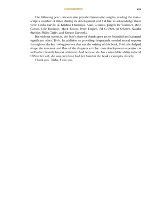 ACKNOWLEDGMENTS xvii
The following peer reviewers also provided invaluable insights, reading the manu-
script a number of times during its development and I’d like to acknowledge them
here: Linda Carver, A. Krishna Chaitanya, Alain Couniot, Jürgen De Commer, Dave
Corun, Cole Davisson, Mark Elston, Peter Empen, Ed Griebel, Al Scherer, Natalia
Stavisky, Philip Taffet, and Gregor Zurowski.
But without question, the lion’s share of thanks goes to my beautiful and talented
significant other, Trish. In addition to providing desperately needed moral support
throughout the harrowing journey that was the writing of this book, Trish also helped
shape the structure and flow of the chapters with her own development expertise (as
well as her brutally honest criticism). And because she has a wizard-like ability to bend
CSS to her will, she may even have had her hand in the book’s examples directly.
Thank you, Trisha. I love you.
Licensed to tracy moore <nordick.an@gmail.com>
 