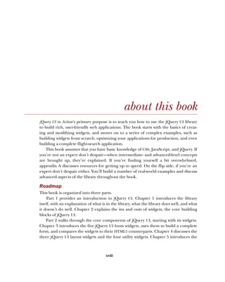 xviii
about this book
jQuery UI in Action’s primary purpose is to teach you how to use the jQuery UI library
to build rich, user-friendly web applications. The book starts with the basics of creat-
ing and modifying widgets, and moves on to a series of complex examples, such as
building widgets from scratch, optimizing your applications for production, and even
building a complete flight-search application.
This book assumes that you have basic knowledge of CSS, JavaScript, and jQuery. If
you’re not an expert don’t despair—when intermediate- and advanced-level concepts
are brought up, they’re explained. If you’re finding yourself a bit overwhelmed,
appendix A discusses resources for getting up to speed. On the flip side, if you’re an
expert don’t despair either. You’ll build a number of real-world examples and discuss
advanced aspects of the library throughout the book.
Roadmap
This book is organized into three parts.
Part 1 provides an introduction to jQuery UI. Chapter 1 introduces the library
itself, with an explanation of what is in the library, what the library does well, and what
it doesn’t do well. Chapter 2 explains the ins and outs of widgets, the core building
blocks of jQuery UI.
Part 2 walks through the core components of jQuery UI, starting with its widgets.
Chapter 3 introduces the five jQuery UI form widgets, uses them to build a complete
form, and compares the widgets to their HTML5 counterparts. Chapter 4 discusses the
three jQuery UI layout widgets and the four utility widgets. Chapter 5 introduces the
Licensed to tracy moore <nordick.an@gmail.com>
 