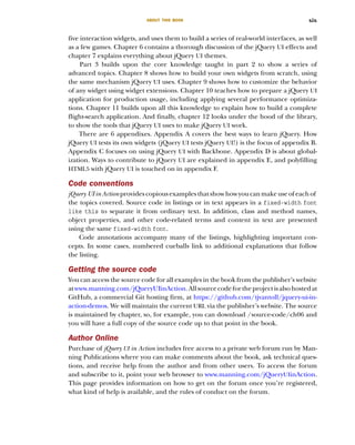 ABOUT THIS BOOK xix
five interaction widgets, and uses them to build a series of real-world interfaces, as well
as a few games. Chapter 6 contains a thorough discussion of the jQuery UI effects and
chapter 7 explains everything about jQuery UI themes.
Part 3 builds upon the core knowledge taught in part 2 to show a series of
advanced topics. Chapter 8 shows how to build your own widgets from scratch, using
the same mechanism jQuery UI uses. Chapter 9 shows how to customize the behavior
of any widget using widget extensions. Chapter 10 teaches how to prepare a jQuery UI
application for production usage, including applying several performance optimiza-
tions. Chapter 11 builds upon all this knowledge to explain how to build a complete
flight-search application. And finally, chapter 12 looks under the hood of the library,
to show the tools that jQuery UI uses to make jQuery UI work.
There are 6 appendixes. Appendix A covers the best ways to learn jQuery. How
jQuery UI tests its own widgets (jQuery UI tests jQuery UI!) is the focus of appendix B.
Appendix C focuses on using jQuery UI with Backbone. Appendix D is about global-
ization. Ways to contribute to jQuery UI are explained in appendix E, and polyfilling
HTML5 with jQuery UI is touched on in appendix F.
Code conventions
jQuery UI in Actionprovides copious examples that show how you can make use of each of
the topics covered. Source code in listings or in text appears in a fixed-width font
like this to separate it from ordinary text. In addition, class and method names,
object properties, and other code-related terms and content in text are presented
using the same fixed-width font.
Code annotations accompany many of the listings, highlighting important con-
cepts. In some cases, numbered cueballs link to additional explanations that follow
the listing.
Getting the source code
You can access the source code for all examples in the book from the publisher’s website
atwww.manning.com/jQueryUIinAction.Allsourcecodefortheprojectisalsohostedat
GitHub, a commercial Git hosting firm, at https://github.com/tjvantoll/jquery-ui-in-
action-demos. We will maintain the current URL via the publisher’s website. The source
is maintained by chapter, so, for example, you can download /source-code/ch06 and
you will have a full copy of the source code up to that point in the book.
Author Online
Purchase of jQuery UI in Action includes free access to a private web forum run by Man-
ning Publications where you can make comments about the book, ask technical ques-
tions, and receive help from the author and from other users. To access the forum
and subscribe to it, point your web browser to www.manning.com/jQueryUIinAction.
This page provides information on how to get on the forum once you’re registered,
what kind of help is available, and the rules of conduct on the forum.
Licensed to tracy moore <nordick.an@gmail.com>
 