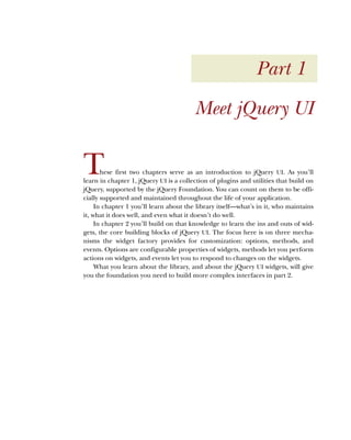Part 1
Meet jQuery UI
These first two chapters serve as an introduction to jQuery UI. As you’ll
learn in chapter 1, jQuery UI is a collection of plugins and utilities that build on
jQuery, supported by the jQuery Foundation. You can count on them to be offi-
cially supported and maintained throughout the life of your application.
In chapter 1 you’ll learn about the library itself—what’s in it, who maintains
it, what it does well, and even what it doesn’t do well.
In chapter 2 you’ll build on that knowledge to learn the ins and outs of wid-
gets, the core building blocks of jQuery UI. The focus here is on three mecha-
nisms the widget factory provides for customization: options, methods, and
events. Options are configurable properties of widgets, methods let you perform
actions on widgets, and events let you to respond to changes on the widgets.
What you learn about the library, and about the jQuery UI widgets, will give
you the foundation you need to build more complex interfaces in part 2.
Licensed to tracy moore <nordick.an@gmail.com>
 