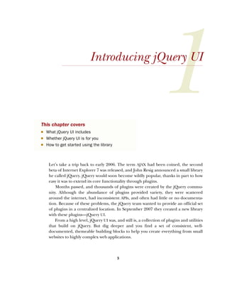 3
Introducing jQuery UI
Let’s take a trip back to early 2006. The term AJAX had been coined, the second
beta of Internet Explorer 7 was released, and John Resig announced a small library
he called jQuery. jQuery would soon become wildly popular, thanks in part to how
easy it was to extend its core functionality through plugins.
Months passed, and thousands of plugins were created by the jQuery commu-
nity. Although the abundance of plugins provided variety, they were scattered
around the internet, had inconsistent APIs, and often had little or no documenta-
tion. Because of these problems, the jQuery team wanted to provide an official set
of plugins in a centralized location. In September 2007 they created a new library
with these plugins—jQuery UI.
From a high level, jQuery UI was, and still is, a collection of plugins and utilities
that build on jQuery. But dig deeper and you find a set of consistent, well-
documented, themeable building blocks to help you create everything from small
websites to highly complex web applications.
This chapter covers
■ What jQuery UI includes
■ Whether jQuery UI is for you
■ How to get started using the library
Licensed to tracy moore <nordick.an@gmail.com>
 
