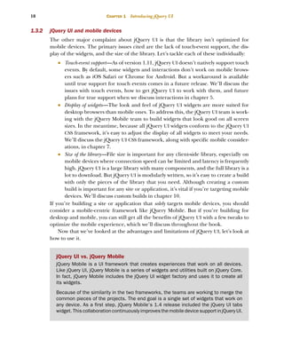 10 CHAPTER 1 Introducing jQuery UI
1.3.2 jQuery UI and mobile devices
The other major complaint about jQuery UI is that the library isn’t optimized for
mobile devices. The primary issues cited are the lack of touch-event support, the dis-
play of the widgets, and the size of the library. Let’s tackle each of these individually:
■ Touch-event support—As of version 1.11, jQuery UI doesn’t natively support touch
events. By default, some widgets and interactions don’t work on mobile brows-
ers such as iOS Safari or Chrome for Android. But a workaround is available
until true support for touch events comes in a future release. We’ll discuss the
issues with touch events, how to get jQuery UI to work with them, and future
plans for true support when we discuss interactions in chapter 5.
■ Display of widgets—The look and feel of jQuery UI widgets are more suited for
desktop browsers than mobile ones. To address this, the jQuery UI team is work-
ing with the jQuery Mobile team to build widgets that look good on all screen
sizes. In the meantime, because all jQuery UI widgets conform to the jQuery UI
CSS framework, it’s easy to adjust the display of all widgets to meet your needs.
We’ll discuss the jQuery UI CSS framework, along with specific mobile consider-
ations, in chapter 7.
■ Size of the library—File size is important for any client-side library, especially on
mobile devices where connection speed can be limited and latency is frequently
high. jQuery UI is a large library with many components, and the full library is a
lot to download. But jQuery UI is modularly written, so it’s easy to create a build
with only the pieces of the library that you need. Although creating a custom
build is important for any site or application, it’s vital if you’re targeting mobile
devices. We’ll discuss custom builds in chapter 10.
If you’re building a site or application that solely targets mobile devices, you should
consider a mobile-centric framework like jQuery Mobile. But if you’re building for
desktop and mobile, you can still get all the benefits of jQuery UI with a few tweaks to
optimize the mobile experience, which we’ll discuss throughout the book.
Now that we’ve looked at the advantages and limitations of jQuery UI, let’s look at
how to use it.
jQuery UI vs. jQuery Mobile
jQuery Mobile is a UI framework that creates experiences that work on all devices.
Like jQuery UI, jQuery Mobile is a series of widgets and utilities built on jQuery Core.
In fact, jQuery Mobile includes the jQuery UI widget factory and uses it to create all
its widgets.
Because of the similarity in the two frameworks, the teams are working to merge the
common pieces of the projects. The end goal is a single set of widgets that work on
any device. As a first step, jQuery Mobile’s 1.4 release included the jQuery UI tabs
widget.ThiscollaborationcontinuouslyimprovesthemobiledevicesupportinjQueryUI.
Licensed to tracy moore <nordick.an@gmail.com>
 