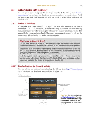 11
Getting started with the library
1.4 Getting started with the library
You can get a copy of jQuery UI two ways: download the library from http://
jqueryui.com/ or retrieve the files from a content delivery network (CDN). You’ll
learn about each of these options, but first you need to decide what version of the
library to use.
1.4.1 Versions of the library
In this book we’ll cover version 1.11 of jQuery UI. The final position in the version
number (1.11.1, 1.11.2, and so on) is reserved for bug fix releases. Because breaking
changes are never introduced in bug fix releases, you can use any release in the 1.11
series with the examples in this book. The code examples explicitly use 1.11.0, but the
latest bug fix release in the 1.11 series is recommended.
1.4.2 Downloading from the jQuery UI website
The first of the two options is downloading the library from http://jqueryui.com.
There you’ll find the download section shown in figure 1.4.
What’s new in jQuery UI 1.11?
The two main features of jQuery UI 1.11 are a new widget, selectmenu, and complete
Asynchronous Module Definition (AMD) support to use for dependency management.
Selectmenu is an accessible, customizable, and themeable replacement for the na-
tive <select> element. You’ll learn how to use selectmenu, as well as the other wid-
gets jQuery UI provides for building forms, in chapter 3.
AMD allows you to create highly customized builds of jQuery UI so that users download
only the portion of the library that they need. We’ll look at AMD when we discuss custom
builds and preparing the library for production in chapter 10.
Build a custom download
with Download Builder.
Download the full
latest release.
Download the previous
major release.
jQuery Core
dependency.
Figure 1.4 The download prompt
on http://jqueryui.com. You can
download the latest stable or lega-
cy releases of jQuery UI, or visit
Download Builder to create a cus-
tom build.
Licensed to tracy moore <nordick.an@gmail.com>
 