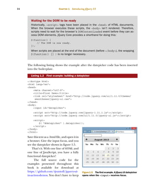 14 CHAPTER 1 Introducing jQuery UI
The following listing shows the example after the datepicker code has been inserted
into the boilerplate.
<!doctype html>
<html lang="en">
<head>
<meta charset="utf-8">
<title>First Demo</title>
<link rel="stylesheet" href="http://code.jquery.com/ui/1.11.0/themes/
smoothness/jquery-ui.css">
</head>
<body>
<input id="datepicker">
<script src="http://code.jquery.com/jquery-1.11.1.js"></script>
<script src="http://code.jquery.com/ui/1.11.0/jquery-ui.js"></script>
<script>
$( "#datepicker" ).datepicker();
</script>
</body>
</html>
Save this text as a .html file, and open it in
a browser. Give the input focus, and you
see the datepicker shown in figure 1.5.
That’s it. With one line of HTML and
one line of JavaScript, you have a fully
functional datepicker!
The full source code for the
examples presented throughout this
book is available for download at
https://github.com/tjvantoll/jquery-ui-
in-action-demos. You don’t have to keep
Listing 1.2 First example: building a datepicker
Waiting for the DOM to be ready
Historically, <script> tags have been placed in the <head> of HTML documents.
When the browser executes these scripts, the <body> isn’t rendered. Therefore,
scripts need to wait for the browser’s DOMContentLoaded event before they can ac-
cess DOM elements. jQuery Core provides a shorthand for doing this:
$(function() {
// The DOM is now ready.
});
When scripts are placed at the end of the document (before </body>), the wrapping
$(function() {} ) is no longer necessary.
Figure 1.5 The first example. A jQuery UI datepicker
opens when the <input> receives focus.
Licensed to tracy moore <nordick.an@gmail.com>
 