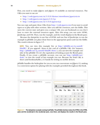 16 CHAPTER 1 Introducing jQuery UI
First, you need to make jQuery and jQuery UI available as external resources. The
URLs you want to use are
■ http://code.jquery.com/ui/1.11.0/themes/smoothness/jquery-ui.css
■ http://code.jquery.com/jquery-1.11.1.js
■ http://code.jquery.com/ui/1.11.0/jquery-ui.js
You can copy and paste these URLs from http://code.jquery.com if you want to avoid
typos or to play with other versions. After you add the resources, save the fiddle. This
saves the current state and gives you a unique URL you can bookmark so you don’t
have to enter the external resources again. After this setup, you can enter HTML,
JavaScript, and CSS. Then, run the example, and the result displays in the Result pane.
Because the datepicker is one line of HTML and one line of JavaScript, to run the
example in jsFiddle you place those lines in the appropriate panes and run the fiddle.
The result is shown in figure 1.7.
NOTE You can view this example live at http://jsfiddle.net/tj_vantoll/
Eda2W/. If you append /show to the end of a jsFiddle URL (for instance,
http://jsfiddle.net/tj_vantoll/Eda2W/show/), you can view the example out-
side of the jsFiddle UI—it’s the equivalent of looking at just the Result pane.
Finally, if you create a jsFiddle account, you can use http://jsfiddle.net/
draft/ to view the result of last example you ran. Because the draft URL is
short (and bookmarkable), it’s handy for testing on mobile devices.
jsFiddle handles the boilerplate for you so you can concentrate on jQuery UI, making
it a convenient option for playing with the examples provided throughout this book.
Figure 1.7 The datepicker example running in jsFiddle. The jsFiddle interface takes the HTML in the HTML
pane and the JavaScript in the JavaScript pane, runs them, and displays the results in the Result pane.
Licensed to tracy moore <nordick.an@gmail.com>
 