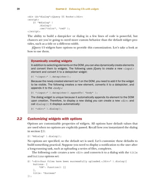 20 CHAPTER 2 Enhancing UIs with widgets
<div id="dialog">jQuery UI Rocks!</div>
<script>
$( "#dialog" )
.dialog()
.css("color", "red" );
</script>
The ability to build a datepicker or dialog in a few lines of code is powerful, but
chances are you’re going to need more custom behavior than the default widget pro-
vides, such as a title or a different width.
jQuery UI widgets have options to provide this customization. Let’s take a look at
how to use them.
2.2 Customizing widgets with options
Options are customizable properties of widgets. All options have default values that
are used when no options are explicitly passed. Recall how you instantiated the dialog
in section 2.1:
$( "#dialog" ).dialog();
No options are specified, so the default set is used. Let’s customize these defaults to
build something practical. Suppose you need to display a notification to the user after
a long-running task, such as uploading a series of files, completes.
The following code creates a new <div> and converts it to a dialog with the title
and buttons options set:
$( "<div>Your files have been successfully uploaded.</div>" ).dialog({
buttons: {
"OK": function() {}
},
title: "Success"
});
Dynamically creating widgets
InadditiontoselectingelementsontheDOM,youcanalsodynamicallycreateelements
and convert them to widgets. The following uses jQuery to create a new <input>
element and convert it to a datepicker widget:
$( "<input>" ).datepicker();
Because the newly created element isn’t on the DOM, you need to add it for the widget
to be visible. The following creates a new element, converts it to a datepicker, and
appends it to the <body>:
$( "<input>" ).datepicker().appendTo( "body" );
The dialog widget is unique because it automatically appends its element to the DOM
upon creation. Therefore, to display a new dialog you can create a new <div> and
call dialog(); it displays automatically:
$( "<div>" ).dialog();
Licensed to tracy moore <nordick.an@gmail.com>
 
