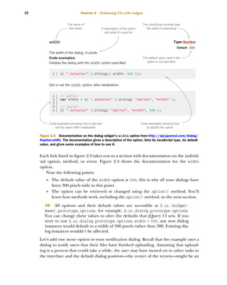 22 CHAPTER 2 Enhancing UIs with widgets
Each link listed in figure 2.3 takes you to a section with documentation on the individ-
ual option, method, or event. Figure 2.4 shows the documentation for the width
option.
Note the following points:
■ The default value of the width option is 300; this is why all your dialogs have
been 300 pixels wide to this point.
■ The option can be retrieved or changed using the option() method. You’ll
learn how methods work, including the option() method, in the next section.
TIP All options and their default values are accessible at $.ui.[widget-
Name].prototype.options, for example, $.ui.dialog.prototype.options.
You can change these values to alter the defaults that jQuery UI sets. If you
were to run $.ui.dialog.prototype.options.width = 500, any new dialog
instances would default to a width of 500 pixels rather than 300. Existing dia-
log instances wouldn’t be affected.
Let’s add one more option to your notification dialog. Recall that the example uses a
dialog to notify users that their files have finished uploading. Assuming that upload-
ing is a process that could take a while, the user may have moved on to other tasks in
the interface and the default dialog position—the center of the screen—might be an
The name of
the option A description of the option
and what it’s used for
The JavaScript variable type
the option is expecting
The default value used if the
option is not specified
Code examples showing how
to specify the option
Code examples showing how to get and
set the option after initialization
Figure 2.4 Documentation on the dialog widget’s width option from http://api.jqueryui.com/dialog/
#option-width. The documentation gives a description of the option, lists its JavaScript type, its default
value, and gives some examples of how to use it.
Licensed to tracy moore <nordick.an@gmail.com>
 