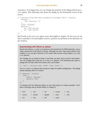 23
Customizing widgets with options
annoyance. To mitigate this, you can change the position of the dialog with its posi-
tion option. The following code shows the dialog on the bottom-left corner of the
screen:
$( "<div>Your files have been successfully uploaded.</div>" ).dialog({
buttons: {
"OK": function() {}
},
title: "Success",
position: {
my: "left bottom",
at: "left bottom"
}
});
You’ll look at the position option more thoroughly in chapter 12, but you can see
that it reads like a normal English sentence: position my left bottom at the left bottom (of
the window).
Experimenting with effects as options
Recall that effects—a suite of animations and transitions for DOM elements—are a
major component of the jQuery UI library. Although you won’t learn about effects until
chapter 6, you can get a preview of the power they provide using dialog’s show and
hide options.
The dialogs you’ve looked at fade in and fade out when they’re shown and hidden.
You can change that using the show and hide options. The following code opens a
dialog with the fade effect and closes with a puff effect:
$( "<div>" ).dialog({ show: "fade", hide: "puff" });
The show and hide options also accept an object for added configuration. This dialog
slowly explodes when it’s closed:
$( "#dialog" ).dialog({
hide: {
effect: "explode",
duration: 2000
}
});
Try playing with the following effects to see what jQuery UI makes possible. You’ll
take a thorough look at these effects in chapter 6.
■ blind ■ drop ■ fold ■ pulsate ■ size
■ bounce ■ explode ■ highlight ■ scale ■ slide
■ clip ■ fade ■ puff ■ shake
Licensed to tracy moore <nordick.an@gmail.com>
 