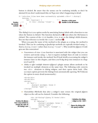 25
Modifying widgets with methods
button is clicked. Be aware that the syntax can be confusing initially, so don’t be
alarmed if you don’t understand this; we’ll go over what’s happening in detail.
$( "<div>Your files have been successfully uploaded.</div>" ).dialog({
buttons: {
"OK": function() {
$( this ).dialog( "close" );
}
},
...
});
The dialog’s buttons option works by associating button labels with a function to run
when the button is clicked. The function declared at B runs when the OK button is
clicked. The context of the click handler, this, is set to the dialog’s DOM element.
You use that reference to invoke the close() method C.
When you pass the name of the method to the plugin as a string, the method is
invoked. This can be confusing as JavaScript methods are typically invoked using (),
that is, dialog.close() rather than dialog( "close" ). Why would the jQuery UI wid-
gets use this convention?
■ Convenience—A true close function is associated with the widget that you can
retrieve and invoke using (), but it requires multiple lines of code to retrieve
the instance and invoke the method. You’ll look briefly at accessing the widget’s
instance later in this chapter, and then you’ll dig deep into instances in chap-
ters 8 and 12.
■ Ability to affect multiple elements—jQuery’s plugin syntax allows methods to be
invoked on multiple elements at the same time. The following code converts
two <div> elements to dialog widgets, and then opens them both. (The
autoOpen option prevents the dialogs from automatically opening. We’ll discuss
the option in more detail momentarily.)
<div>A</div>
<div>B</div>
<script>
$( "div" )
.dialog({ autoOpen: false })
.dialog( "open" );
</script>
■ Chainability—Methods that alter a widget’s state return the original jQuery
object so the call can be chained. Consider the following:
<div id="dialog">jQuery UI Rocks!</div>
<script>
$( "#dialog" )
.dialog({ autoOpen: false })
.dialog( "open" )
.css( "color", "orange" );
</script>
Attaches a click event
handler to the OK button
B
Invokes
the close()
method C
Initializes the dialog
widget on the <div>
Opens the dialog with
the open() method
Invokes the jQuery
Core css() method to
change the color of
the dialog’s text
Licensed to tracy moore <nordick.an@gmail.com>
 