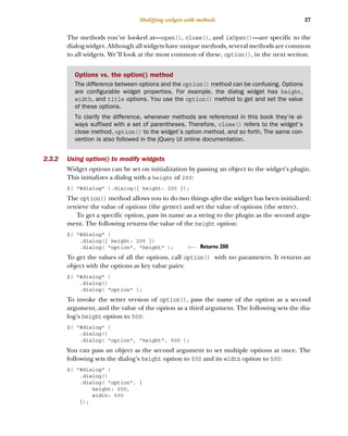 27
Modifying widgets with methods
The methods you’ve looked at—open(), close(), and isOpen()—are specific to the
dialog widget. Although all widgets have unique methods, several methods are common
to all widgets. We’ll look at the most common of these, option(), in the next section.
2.3.2 Using option() to modify widgets
Widget options can be set on initialization by passing an object to the widget’s plugin.
This initializes a dialog with a height of 200:
$( "#dialog" ).dialog({ height: 200 });
The option() method allows you to do two things after the widget has been initialized:
retrieve the value of options (the getter) and set the value of options (the setter).
To get a specific option, pass its name as a string to the plugin as the second argu-
ment. The following returns the value of the height option:
$( "#dialog" )
.dialog({ height: 200 })
.dialog( "option", "height" );
To get the values of all the options, call option() with no parameters. It returns an
object with the options as key value pairs:
$( "#dialog" )
.dialog()
.dialog( "option" );
To invoke the setter version of option(), pass the name of the option as a second
argument, and the value of the option as a third argument. The following sets the dia-
log’s height option to 500:
$( "#dialog" )
.dialog()
.dialog( "option", "height", 500 );
You can pass an object as the second argument to set multiple options at once. The
following sets the dialog’s height option to 500 and its width option to 500:
$( "#dialog" )
.dialog()
.dialog( "option", {
height: 500,
width: 500
});
Options vs. the option() method
The difference between options and the option() method can be confusing. Options
are configurable widget properties. For example, the dialog widget has height,
width, and title options. You use the option() method to get and set the value
of these options.
To clarify the difference, whenever methods are referenced in this book they’re al-
ways suffixed with a set of parentheses. Therefore, close() refers to the widget’s
close method, option() to the widget’s option method, and so forth. The same con-
vention is also followed in the jQuery UI online documentation.
Returns 200
Licensed to tracy moore <nordick.an@gmail.com>
 