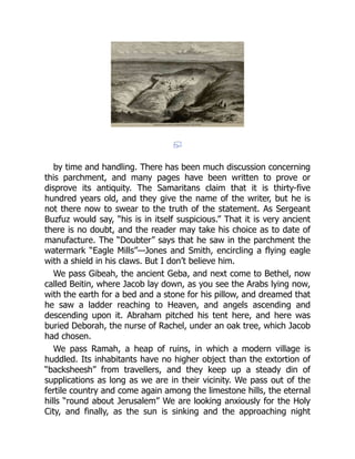 by time and handling. There has been much discussion concerning
this parchment, and many pages have been written to prove or
disprove its antiquity. The Samaritans claim that it is thirty-five
hundred years old, and they give the name of the writer, but he is
not there now to swear to the truth of the statement. As Sergeant
Buzfuz would say, “his is in itself suspicious.” That it is very ancient
there is no doubt, and the reader may take his choice as to date of
manufacture. The “Doubter” says that he saw in the parchment the
watermark “Eagle Mills”—Jones and Smith, encircling a flying eagle
with a shield in his claws. But I don’t believe him.
We pass Gibeah, the ancient Geba, and next come to Bethel, now
called Beitin, where Jacob lay down, as you see the Arabs lying now,
with the earth for a bed and a stone for his pillow, and dreamed that
he saw a ladder reaching to Heaven, and angels ascending and
descending upon it. Abraham pitched his tent here, and here was
buried Deborah, the nurse of Rachel, under an oak tree, which Jacob
had chosen.
We pass Ramah, a heap of ruins, in which a modern village is
huddled. Its inhabitants have no higher object than the extortion of
“backsheesh” from travellers, and they keep up a steady din of
supplications as long as we are in their vicinity. We pass out of the
fertile country and come again among the limestone hills, the eternal
hills “round about Jerusalem” We are looking anxiously for the Holy
City, and finally, as the sun is sinking and the approaching night
 