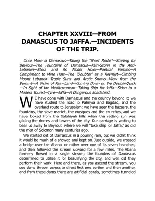 W
CHAPTER XXVIII—FROM
DAMASCUS TO JAFFA.—INCIDENTS
OF THE TRIP.
Once More in Damascus—Taking the “Short Route”—Starting for
Beyrout—The Fountains of Damascus—Rain-Storm in the Anti-
Lebanon—Stora and its Model Hotel—Poetical Fancies—A
Compliment to Mine Host—The “Doubter” as a Rhymist—Climbing
Mount Lebanon—Tropic Suns and Arctic Snows—View from the
Summit—A Vision of Fairy-Land—Coming Down on the Double-Quick
—In Sight of the Mediterranean—Taking Ship for Jaffa—Sidon to a
Modern Tourist—Tyre—Jaffa—A Dangerous Roadstead.
E have done with Damascus and the country beyond it; we
have studied the road to Palmyra and Bagdad, and the
overland route to Jerusalem; we have seen the bazaars, the
fountains, the slave market, the mosques and the churches, and we
have looked from the Salahiyeh hills when the setting sun was
gilding the domes and towers of the city. Our carriage is waiting to
bear us away to Beyrout, where we will “take ship for Jaffa,” as did
the men of Solomon many centuries ago.
We started out of Damascus in a pouring rain, but we didn’t think
it would be much of a shower, and kept on. Just outside, we crossed
a bridge over the Abana, or rather over one of its seven branches,
and then followed the stream upward for a few miles. The Abana
formerly flowed in a single stream; the founders of Damascus
determined to utilize it for beautifying the city, and well did they
perform their work. Here and there, as you ascend the stream, you
see dams thrown across to direct first one portion and then another,
and from these dams there are artificial canals, sometimes tunneled
 