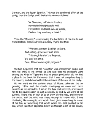 German, and the fourth Spanish. This was the combined effort of the
party; then the Judge and I broke into verse as follows:
“At Stora we, half dozen tourists,
Have fared unexpectedly well,
For hostess and host, we, as jurists,
Declare they can keep a hotel.”
Then the “Doubter,” remembering the hardships of his ride to and
from Baalbek, broke out with a nursery rhyme like this:
“We went up from Baalbek to Stora,
And, riding, grew sorer and sorer.
This rough land of the Prophet,
If I ever get off it,
Sure, I’ll not come again, begorra!”
We had suspected that the “Doubter” was of Hibernian origin, and
now we knew it. He owned up and said that his ancestors were
among the Kings of Tipperary. But his poetic production did not find
a place in the book, for the reason that it was not complimentary to
the country, and did not reflect the opinions of the rest of the party.
Up we went on the eastern slope of Mount Lebanon, the air
growing colder, and the clouds enveloping us more and more
densely as we ascended. I sat on the box and shivered, and vowed
not to be caught again in such a scrape. By-and-by we were at the
summit. There was an inch or so of snow on the road, and more on
the rocks, and the wind was sharp enough to shave with. I was
chattering like a magpie, and would have given something for a cup
of hot tea, or something that would warm me. Kalil pointed to the
sea, which just then appeared below us through a rift in the clouds,
 
