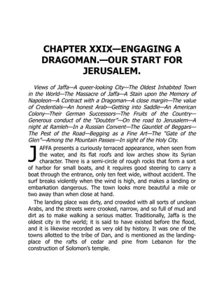 J
CHAPTER XXIX—ENGAGING A
DRAGOMAN.—OUR START FOR
JERUSALEM.
Views of Jaffa—A queer-looking City—The Oldest Inhabited Town
in the World—The Massacre of Jaffa—A Stain upon the Memory of
Napoleon—A Contract with a Dragoman—A close margin—The value
of Credentials—An honest Arab—Getting into Saddle—An American
Colony—Their German Successors—The Fruits of the Country—
Generous conduct of the “Doubter”—On the road to Jerusalem—A
night at Ramleh—In a Russian Convent—The Gauntlet of Beggars—
The Pest of the Road—Begging as a Fine Art—The “Gate of the
Glen”—Among the Mountain Passes—In sight of the Holy City.
AFFA presents a curiously terraced appearance, when seen from
the water, and its flat roofs and low arches show its Syrian
character. There is a semi-circle of rough rocks that form a sort
of harbor for small boats, and it requires good steering to carry a
boat through the entrance, only ten feet wide, without accident. The
surf breaks violently when the wind is high, and makes a landing or
embarkation dangerous. The town looks more beautiful a mile or
two away than when close at hand.
The landing place was dirty, and crowded with all sorts of unclean
Arabs, and the streets were crooked, narrow, and so full of mud and
dirt as to make walking a serious matter. Traditionally, Jaffa is the
oldest city in the world; it is said to have existed before the flood,
and it is likewise recorded as very old by history. It was one of the
towns allotted to the tribe of Dan, and is mentioned as the landing-
place of the rafts of cedar and pine from Lebanon for the
construction of Solomon’s temple.
 