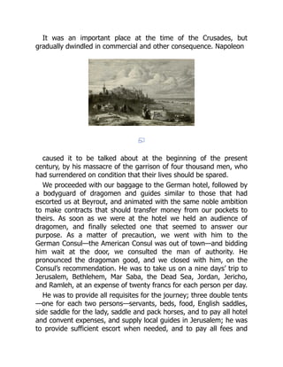 It was an important place at the time of the Crusades, but
gradually dwindled in commercial and other consequence. Napoleon
caused it to be talked about at the beginning of the present
century, by his massacre of the garrison of four thousand men, who
had surrendered on condition that their lives should be spared.
We proceeded with our baggage to the German hotel, followed by
a bodyguard of dragomen and guides similar to those that had
escorted us at Beyrout, and animated with the same noble ambition
to make contracts that should transfer money from our pockets to
theirs. As soon as we were at the hotel we held an audience of
dragomen, and finally selected one that seemed to answer our
purpose. As a matter of precaution, we went with him to the
German Consul—the American Consul was out of town—and bidding
him wait at the door, we consulted the man of authority. He
pronounced the dragoman good, and we closed with him, on the
Consul’s recommendation. He was to take us on a nine days’ trip to
Jerusalem, Bethlehem, Mar Saba, the Dead Sea, Jordan, Jericho,
and Ramleh, at an expense of twenty francs for each person per day.
He was to provide all requisites for the journey; three double tents
—one for each two persons—servants, beds, food, English saddles,
side saddle for the lady, saddle and pack horses, and to pay all hotel
and convent expenses, and supply local guides in Jerusalem; he was
to provide sufficient escort when needed, and to pay all fees and
 