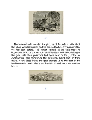 The towered walls recalled the pictures of Jerusalem, with which
the whole world is familiar, and we seemed to be entering a city that
we had seen before. The Turkish soldiers at the gate made no
opposition to our entrance. Formerly strangers were kept waiting at
the gate until their passports had been sent to the j police for
examination, and sometimes the detention lasted two or three
hours. A few steps inside the gate brought us to the door of the
Mediterranean Hotel, where we dismounted and made ourselves at
home.
 