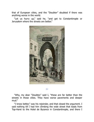 that of European cities, and the “Doubter” doubted if there was
anything worse in the world.
“Let us hurry up,” said he, “and get to Constantinople or
Jerusalem where the streets are better.”
"Why, my dear “Doubter,” said I, “these are far better than the
streets in those cities. They have worse pavements and deeper
mud.”
“I know better,” was his rejoinder, and that closed the argument. I
said nothing till I had him climbing the wide street that leads from
Top-Hané to the Hotel de Byzance in Constantinople, and there I
 