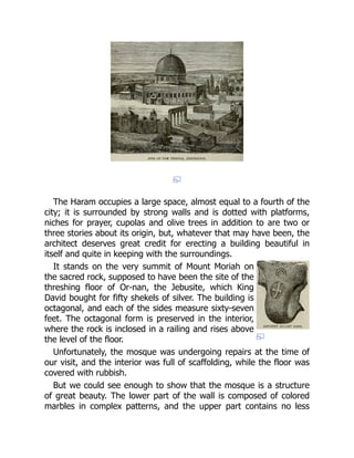 The Haram occupies a large space, almost equal to a fourth of the
city; it is surrounded by strong walls and is dotted with platforms,
niches for prayer, cupolas and olive trees in addition to are two or
three stories about its origin, but, whatever that may have been, the
architect deserves great credit for erecting a building beautiful in
itself and quite in keeping with the surroundings.
It stands on the very summit of Mount Moriah on
the sacred rock, supposed to have been the site of the
threshing floor of Or-nan, the Jebusite, which King
David bought for fifty shekels of silver. The building is
octagonal, and each of the sides measure sixty-seven
feet. The octagonal form is preserved in the interior,
where the rock is inclosed in a railing and rises above
the level of the floor.
Unfortunately, the mosque was undergoing repairs at the time of
our visit, and the interior was full of scaffolding, while the floor was
covered with rubbish.
But we could see enough to show that the mosque is a structure
of great beauty. The lower part of the wall is composed of colored
marbles in complex patterns, and the upper part contains no less
 