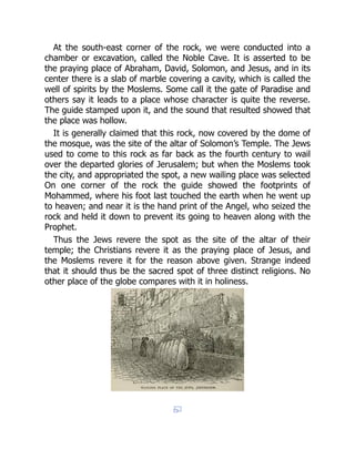 At the south-east corner of the rock, we were conducted into a
chamber or excavation, called the Noble Cave. It is asserted to be
the praying place of Abraham, David, Solomon, and Jesus, and in its
center there is a slab of marble covering a cavity, which is called the
well of spirits by the Moslems. Some call it the gate of Paradise and
others say it leads to a place whose character is quite the reverse.
The guide stamped upon it, and the sound that resulted showed that
the place was hollow.
It is generally claimed that this rock, now covered by the dome of
the mosque, was the site of the altar of Solomon’s Temple. The Jews
used to come to this rock as far back as the fourth century to wail
over the departed glories of Jerusalem; but when the Moslems took
the city, and appropriated the spot, a new wailing place was selected
On one corner of the rock the guide showed the footprints of
Mohammed, where his foot last touched the earth when he went up
to heaven; and near it is the hand print of the Angel, who seized the
rock and held it down to prevent its going to heaven along with the
Prophet.
Thus the Jews revere the spot as the site of the altar of their
temple; the Christians revere it as the praying place of Jesus, and
the Moslems revere it for the reason above given. Strange indeed
that it should thus be the sacred spot of three distinct religions. No
other place of the globe compares with it in holiness.
 
